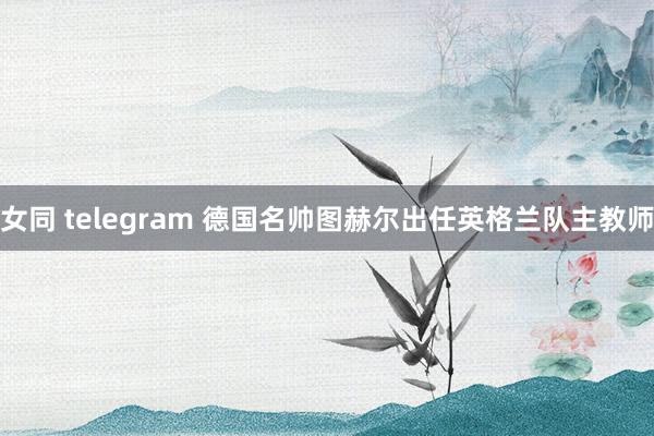 女同 telegram 德国名帅图赫尔出任英格兰队主教师