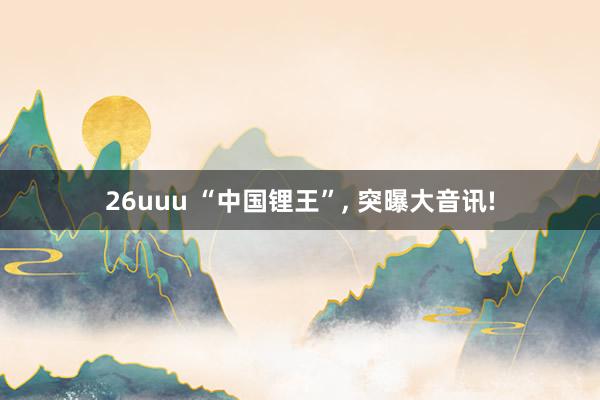 26uuu “中国锂王”， 突曝大音讯!