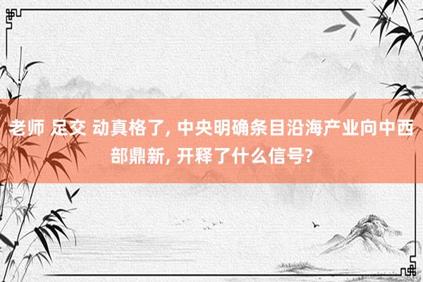 老师 足交 动真格了， 中央明确条目沿海产业向中西部鼎新， 开释了什么信号?