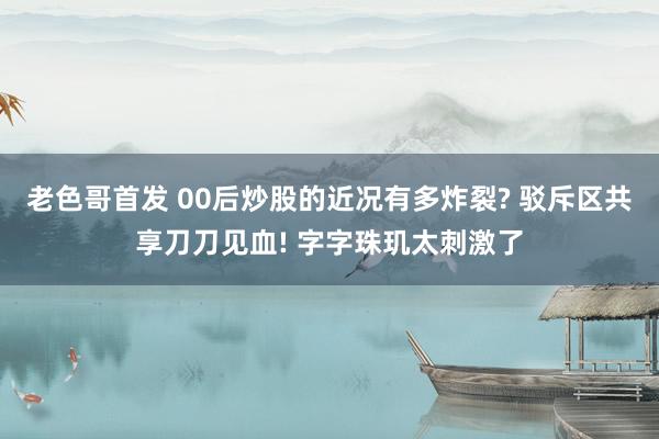 老色哥首发 00后炒股的近况有多炸裂? 驳斥区共享刀刀见血! 字字珠玑太刺激了