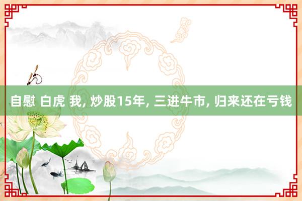 自慰 白虎 我， 炒股15年， 三进牛市， 归来还在亏钱