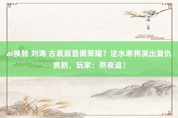 ai换脸 刘涛 古装版昏黑荣耀？逆水寒将演出复仇爽剧，玩家：熬夜追！