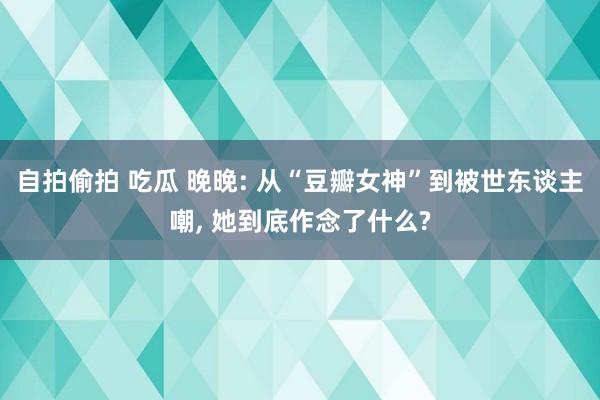 自拍偷拍 吃瓜 晚晚: 从“豆瓣女神”到被世东谈主嘲， 她到底作念了什么?