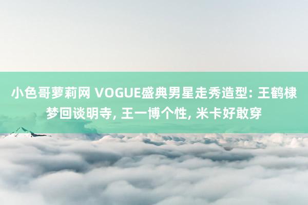 小色哥萝莉网 VOGUE盛典男星走秀造型: 王鹤棣梦回谈明寺， 王一博个性， 米卡好敢穿