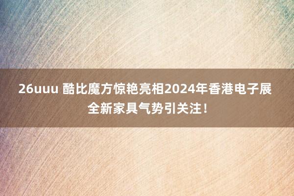 26uuu 酷比魔方惊艳亮相2024年香港电子展 全新家具气势引关注！