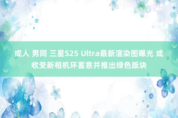 成人 男同 三星S25 Ultra最新渲染图曝光 或收受新相机环蓄意并推出绿色版块