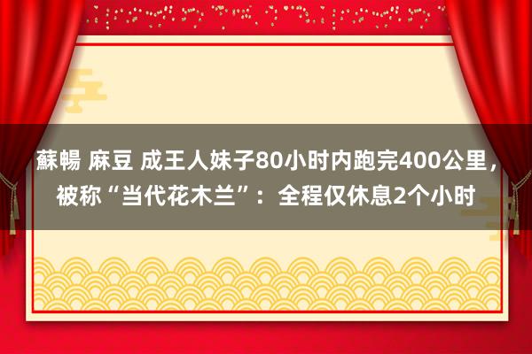 蘇暢 麻豆 成王人妹子80小时内跑完400公里，被称“当代花木兰”：全程仅休息2个小时