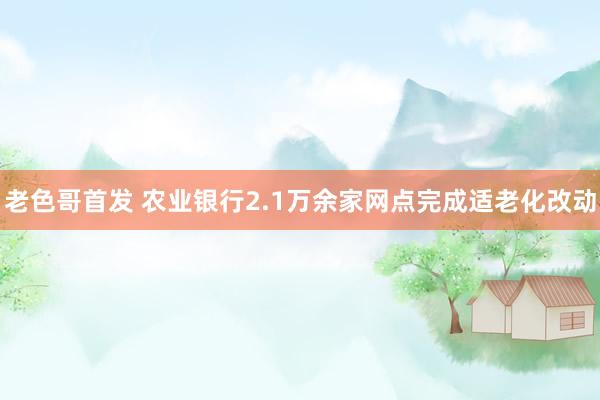 老色哥首发 农业银行2.1万余家网点完成适老化改动