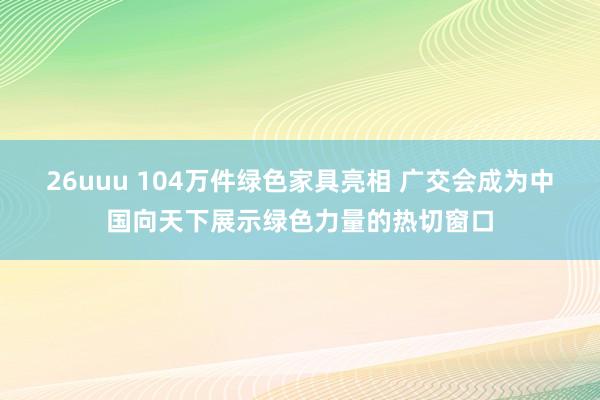 26uuu 104万件绿色家具亮相 广交会成为中国向天下展示绿色力量的热切窗口