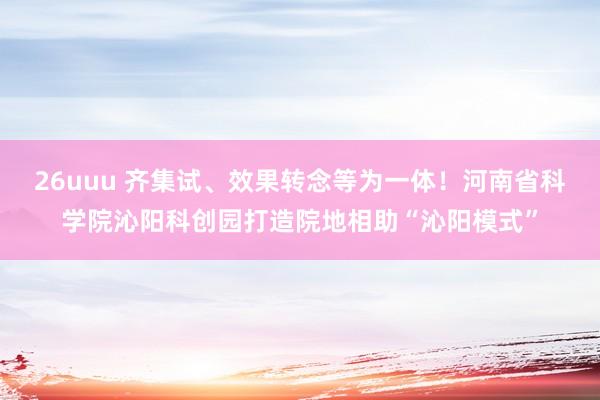 26uuu 齐集试、效果转念等为一体！河南省科学院沁阳科创园打造院地相助“沁阳模式”