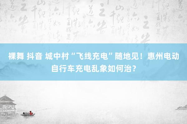 裸舞 抖音 城中村“飞线充电”随地见！惠州电动自行车充电乱象如何治？