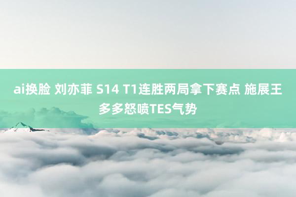 ai换脸 刘亦菲 S14 T1连胜两局拿下赛点 施展王多多怒喷TES气势