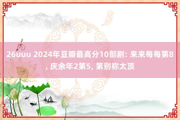 26uuu 2024年豆瓣最高分10部剧: 来来每每第8， 庆余年2第5， 第别称太顶