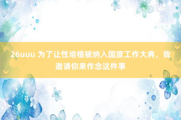 26uuu 为了让性培植被纳入国度工作大典，我邀请你来作念这件事