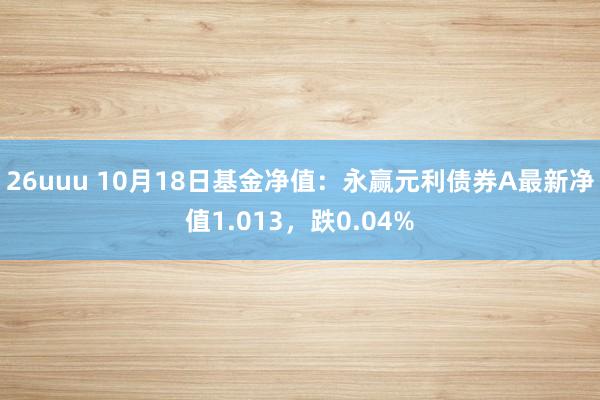 26uuu 10月18日基金净值：永赢元利债券A最新净值1.013，跌0.04%