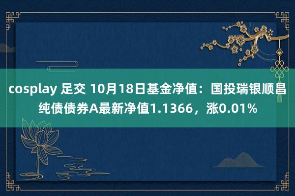 cosplay 足交 10月18日基金净值：国投瑞银顺昌纯债债券A最新净值1.1366，涨0.01%