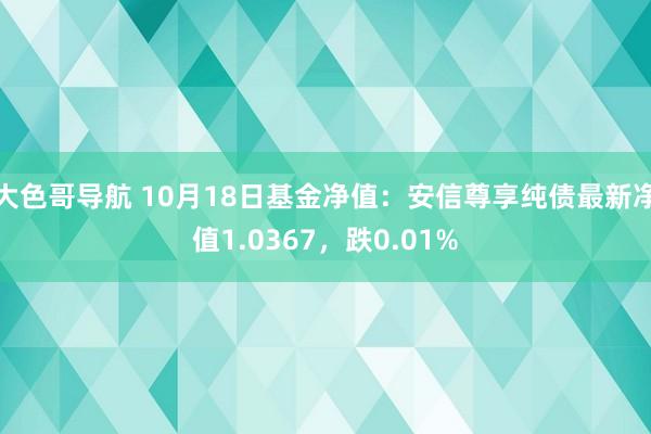 大色哥导航 10月18日基金净值：安信尊享纯债最新净值1.0367，跌0.01%