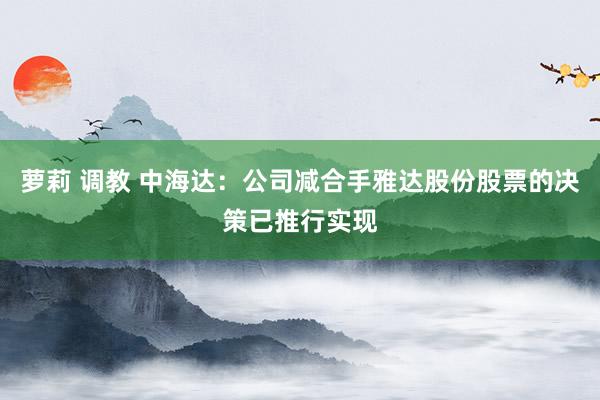 萝莉 调教 中海达：公司减合手雅达股份股票的决策已推行实现