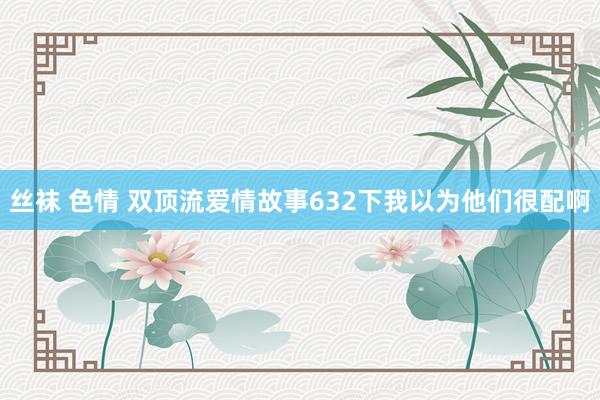 丝袜 色情 双顶流爱情故事632下我以为他们很配啊