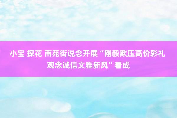 小宝 探花 南苑街说念开展“刚毅欺压高价彩礼 观念诚信文雅新风”看成