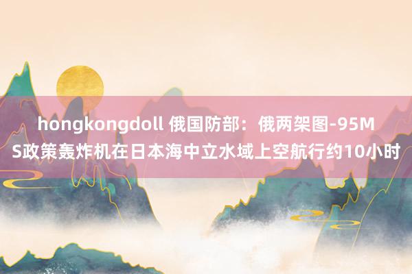 hongkongdoll 俄国防部：俄两架图-95MS政策轰炸机在日本海中立水域上空航行约10小时