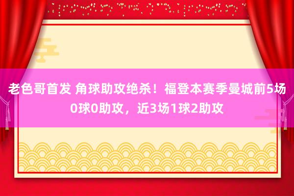 老色哥首发 角球助攻绝杀！福登本赛季曼城前5场0球0助攻，近3场1球2助攻