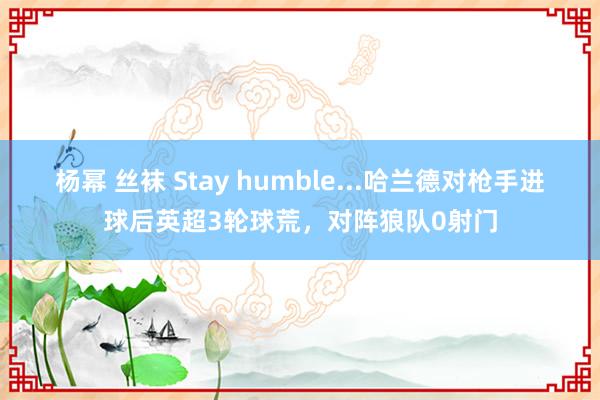 杨幂 丝袜 Stay humble...哈兰德对枪手进球后英超3轮球荒，对阵狼队0射门