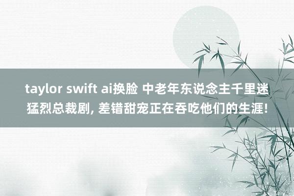 taylor swift ai换脸 中老年东说念主千里迷猛烈总裁剧， 差错甜宠正在吞吃他们的生涯!