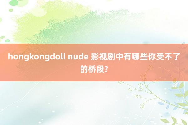 hongkongdoll nude 影视剧中有哪些你受不了的桥段?