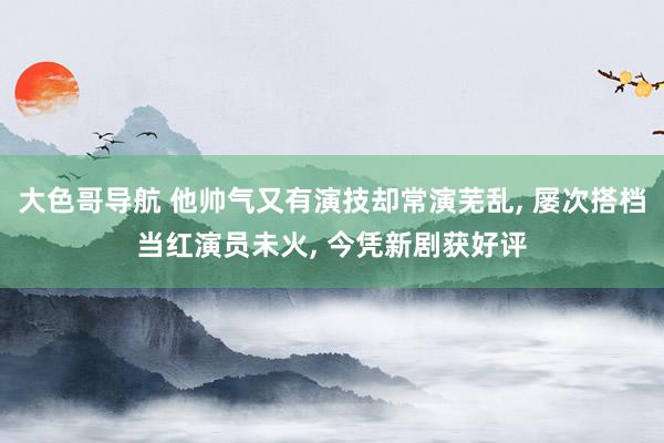 大色哥导航 他帅气又有演技却常演芜乱， 屡次搭档当红演员未火， 今凭新剧获好评