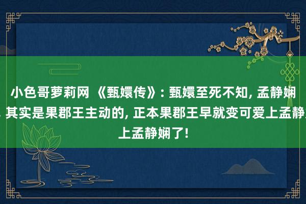 小色哥萝莉网 《甄嬛传》: 甄嬛至死不知， 孟静娴怀胎， 其实是果郡王主动的， 正本果郡王早就变可爱上孟静娴了!