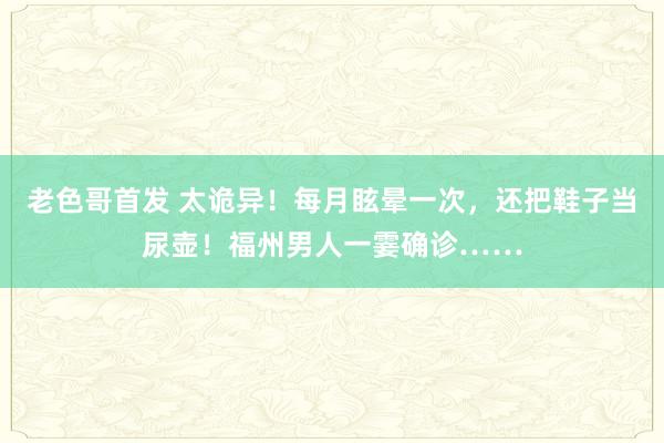 老色哥首发 太诡异！每月眩晕一次，还把鞋子当尿壶！福州男人一霎确诊……