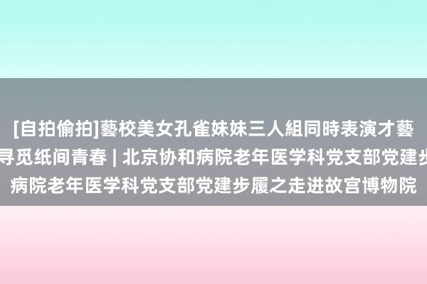 [自拍偷拍]藝校美女孔雀妹妹三人組同時表演才藝 恍悟笔墨细密无比，寻觅纸间青春 | 北京协和病院老年医学科党支部党建步履之走进故宫博物院