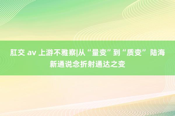 肛交 av 上游不雅察|从“量变”到“质变” 陆海新通说念折射通达之变