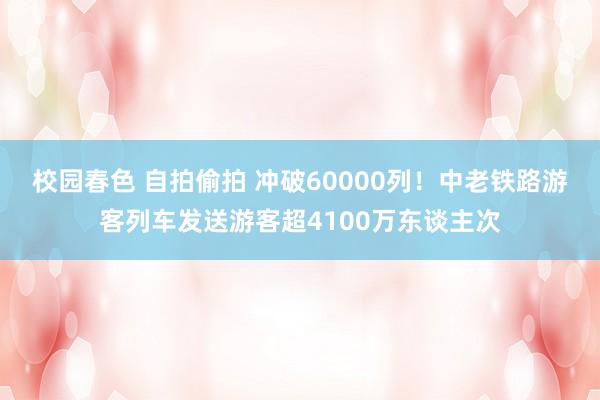 校园春色 自拍偷拍 冲破60000列！中老铁路游客列车发送游客超4100万东谈主次