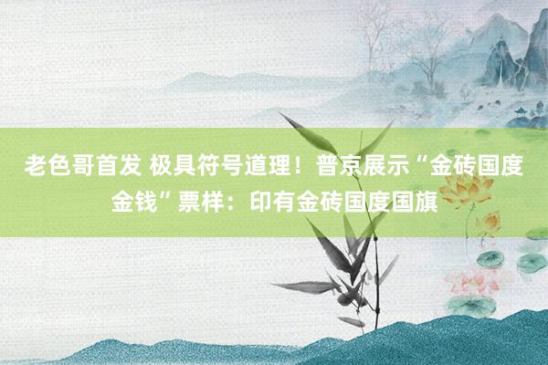 老色哥首发 极具符号道理！普京展示“金砖国度金钱”票样：印有金砖国度国旗