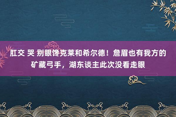 肛交 哭 别眼馋克莱和希尔德！詹眉也有我方的矿藏弓手，湖东谈主此次没看走眼