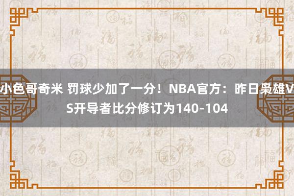 小色哥奇米 罚球少加了一分！NBA官方：昨日枭雄VS开导者比分修订为140-104