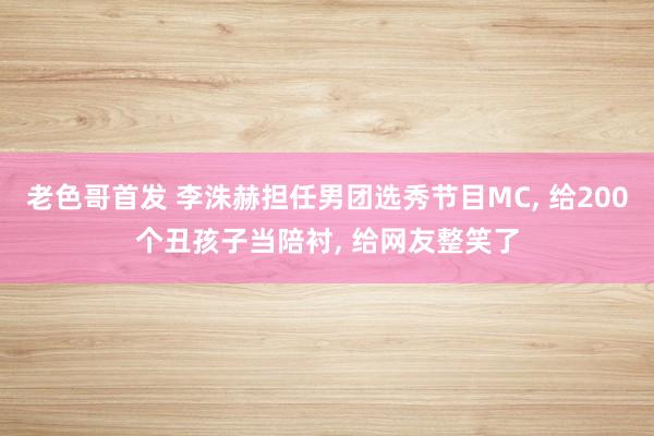 老色哥首发 李洙赫担任男团选秀节目MC， 给200个丑孩子当陪衬， 给网友整笑了