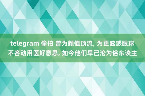 telegram 偷拍 曾为颜值顶流， 为更眩惑眼球不吝动用医好意思， 如今他们早已沦为俗东谈主