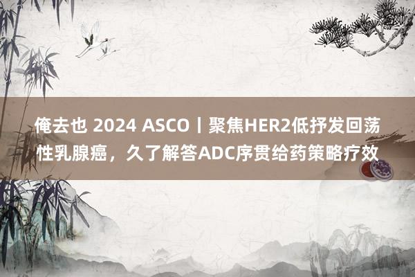 俺去也 2024 ASCO丨聚焦HER2低抒发回荡性乳腺癌，久了解答ADC序贯给药策略疗效