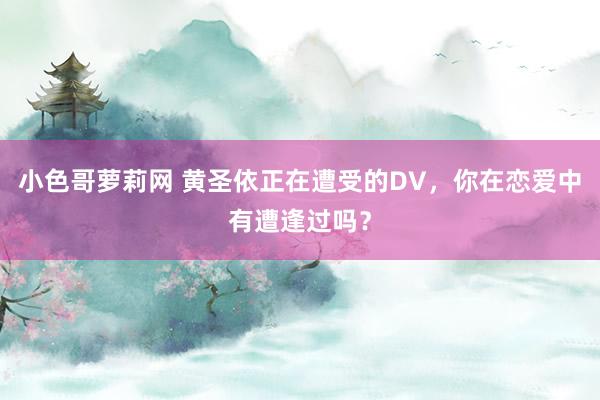 小色哥萝莉网 黄圣依正在遭受的DV，你在恋爱中有遭逢过吗？