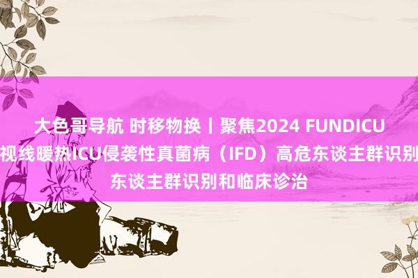 大色哥导航 时移物换丨聚焦2024 FUNDICU共鸣，全新视线暖热ICU侵袭性真菌病（IFD）高危东谈主群识别和临床诊治