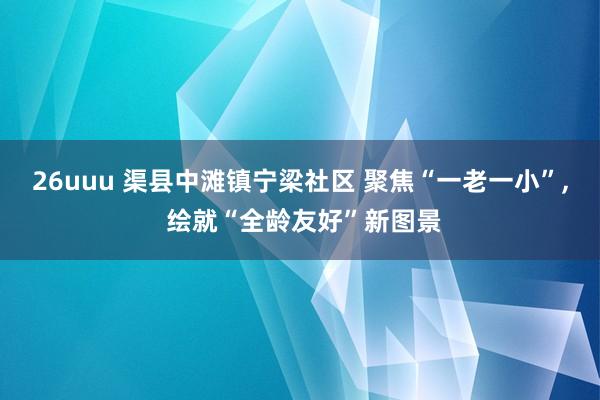 26uuu 渠县中滩镇宁梁社区 聚焦“一老一小”， 绘就“全龄友好”新图景