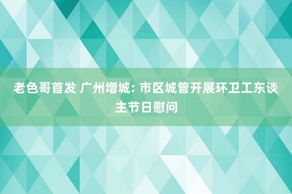 老色哥首发 广州增城: 市区城管开展环卫工东谈主节日慰问