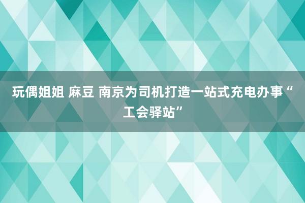 玩偶姐姐 麻豆 南京为司机打造一站式充电办事“工会驿站”