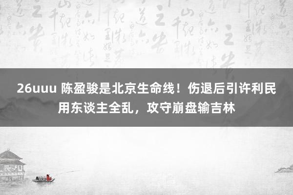 26uuu 陈盈骏是北京生命线！伤退后引许利民用东谈主全乱，攻守崩盘输吉林