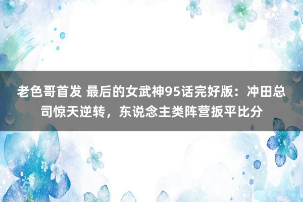 老色哥首发 最后的女武神95话完好版：冲田总司惊天逆转，东说念主类阵营扳平比分