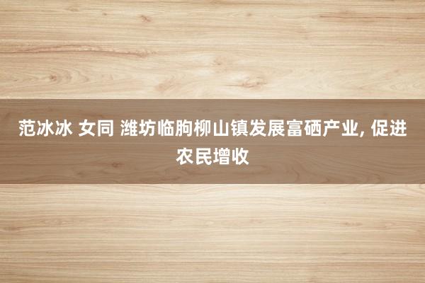 范冰冰 女同 潍坊临朐柳山镇发展富硒产业， 促进农民增收