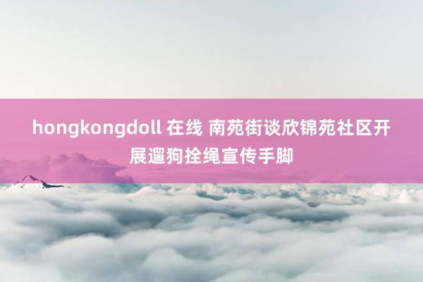 hongkongdoll 在线 南苑街谈欣锦苑社区开展遛狗拴绳宣传手脚